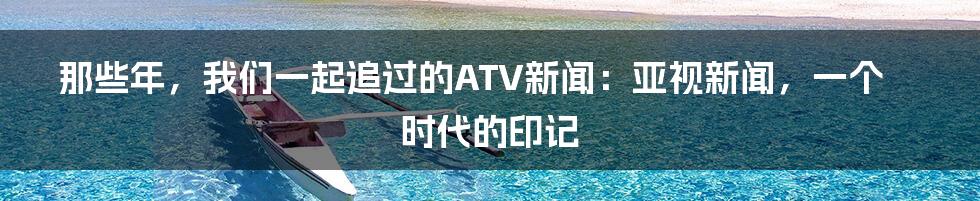 那些年，我们一起追过的ATV新闻：亚视新闻，一个时代的印记