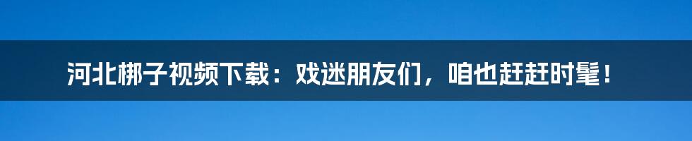 河北梆子视频下载：戏迷朋友们，咱也赶赶时髦！