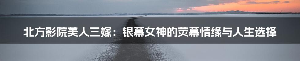 北方影院美人三嫁：银幕女神的荧幕情缘与人生选择