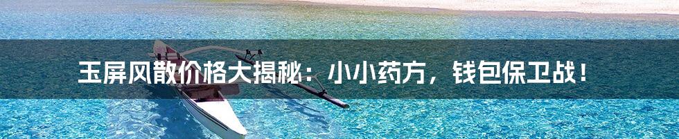 玉屏风散价格大揭秘：小小药方，钱包保卫战！