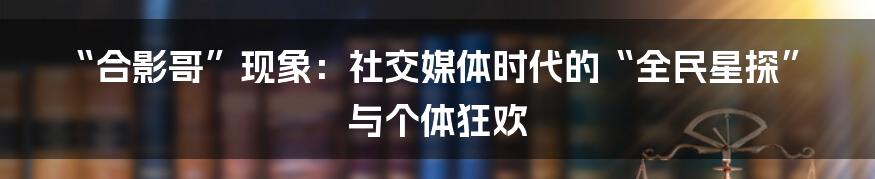 “合影哥”现象：社交媒体时代的“全民星探”与个体狂欢