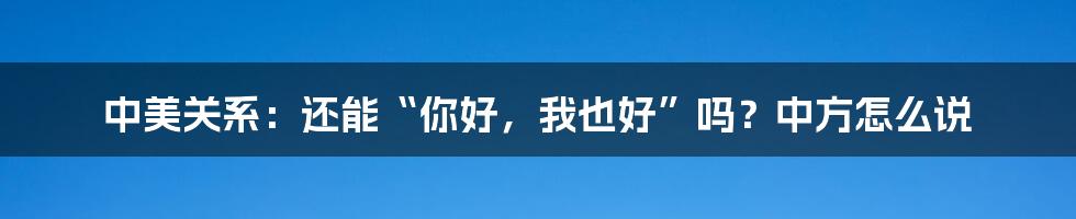 中美关系：还能“你好，我也好”吗？中方怎么说
