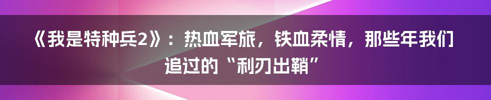 《我是特种兵2》：热血军旅，铁血柔情，那些年我们追过的“利刃出鞘”
