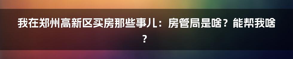 我在郑州高新区买房那些事儿：房管局是啥？能帮我啥？