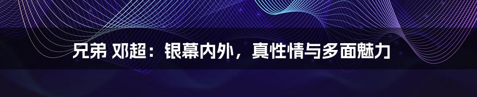 兄弟 邓超：银幕内外，真性情与多面魅力