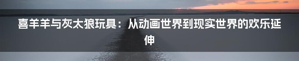 喜羊羊与灰太狼玩具：从动画世界到现实世界的欢乐延伸