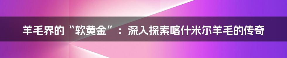 羊毛界的“软黄金”：深入探索喀什米尔羊毛的传奇