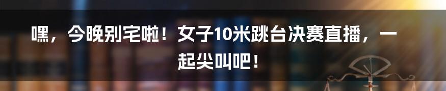 嘿，今晚别宅啦！女子10米跳台决赛直播，一起尖叫吧！