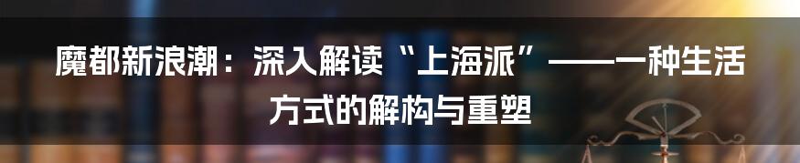魔都新浪潮：深入解读“上海派”——一种生活方式的解构与重塑