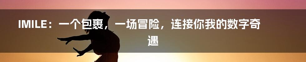 IMILE：一个包裹，一场冒险，连接你我的数字奇遇
