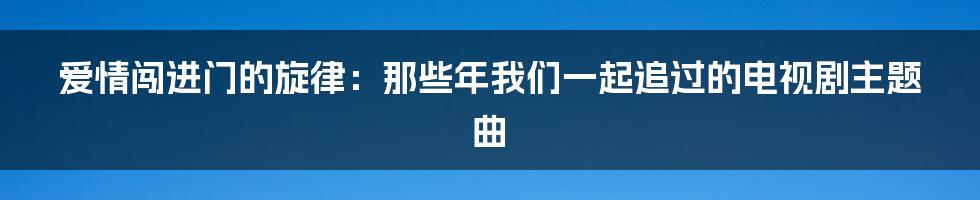 爱情闯进门的旋律：那些年我们一起追过的电视剧主题曲