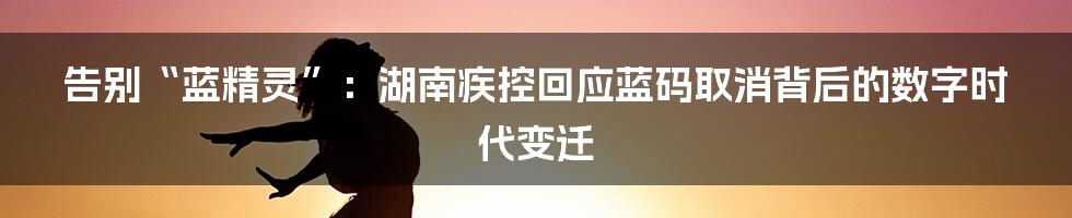 告别“蓝精灵”：湖南疾控回应蓝码取消背后的数字时代变迁