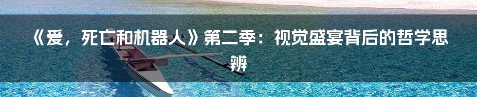 《爱，死亡和机器人》第二季：视觉盛宴背后的哲学思辨