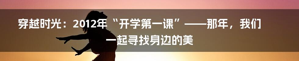 穿越时光：2012年“开学第一课”——那年，我们一起寻找身边的美