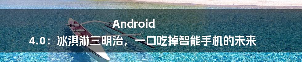 Android 4.0：冰淇淋三明治，一口吃掉智能手机的未来