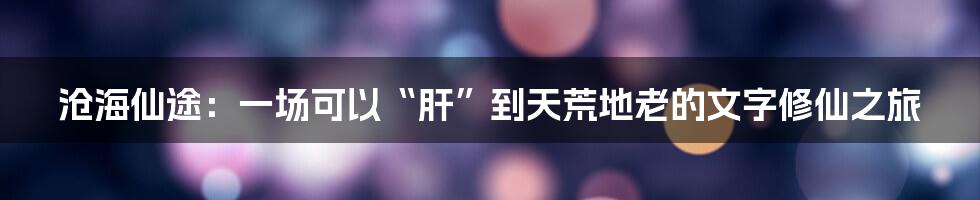 沧海仙途：一场可以“肝”到天荒地老的文字修仙之旅