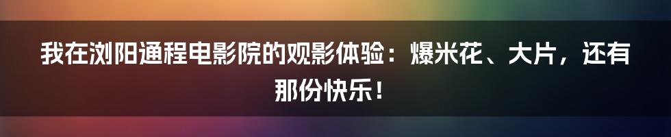 我在浏阳通程电影院的观影体验：爆米花、大片，还有那份快乐！