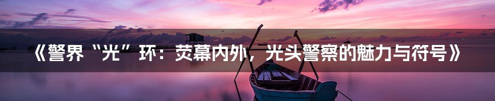 《警界“光”环：荧幕内外，光头警察的魅力与符号》