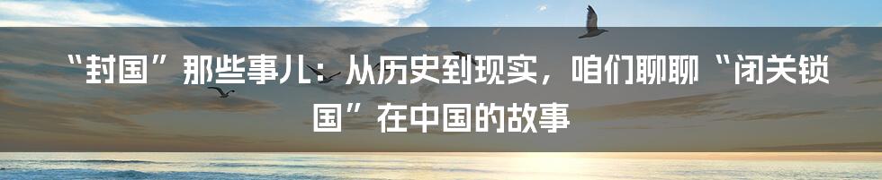 “封国”那些事儿：从历史到现实，咱们聊聊“闭关锁国”在中国的故事