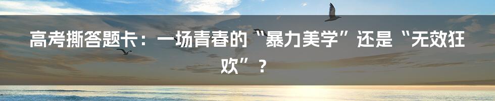 高考撕答题卡：一场青春的“暴力美学”还是“无效狂欢”？