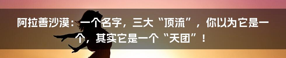 阿拉善沙漠：一个名字，三大“顶流”，你以为它是一个，其实它是一个“天团”！