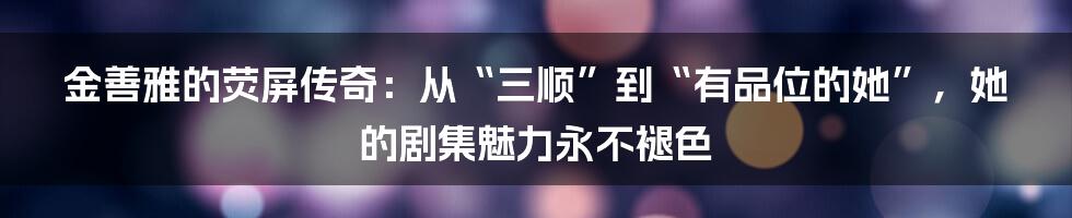 金善雅的荧屏传奇：从“三顺”到“有品位的她”，她的剧集魅力永不褪色