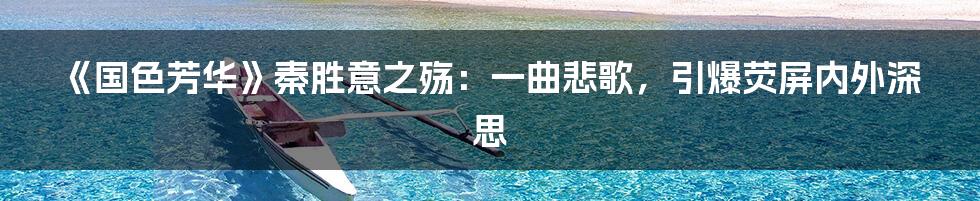 《国色芳华》秦胜意之殇：一曲悲歌，引爆荧屏内外深思
