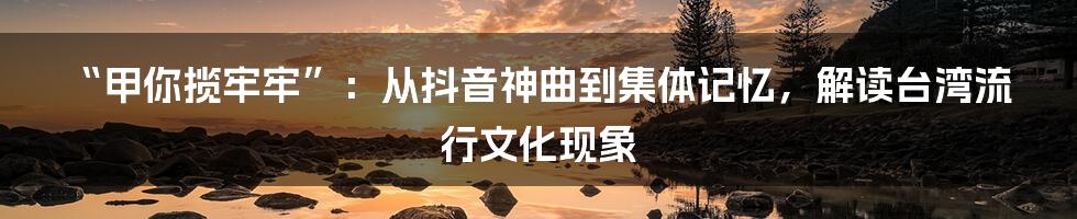 “甲你揽牢牢”：从抖音神曲到集体记忆，解读台湾流行文化现象