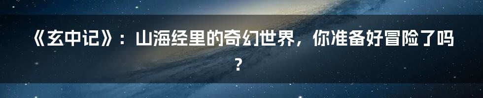 《玄中记》：山海经里的奇幻世界，你准备好冒险了吗？