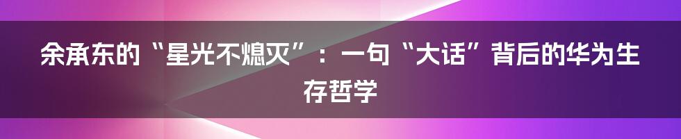 余承东的“星光不熄灭”：一句“大话”背后的华为生存哲学