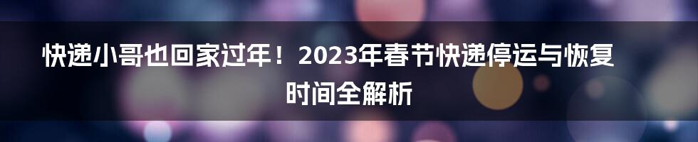 快递小哥也回家过年！2023年春节快递停运与恢复时间全解析