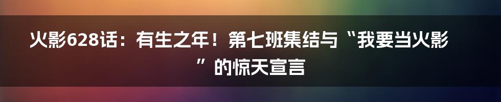 火影628话：有生之年！第七班集结与“我要当火影”的惊天宣言
