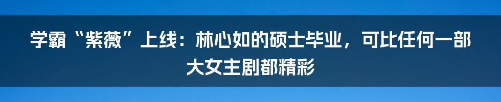 学霸“紫薇”上线：林心如的硕士毕业，可比任何一部大女主剧都精彩