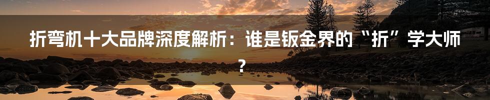 折弯机十大品牌深度解析：谁是钣金界的“折”学大师？