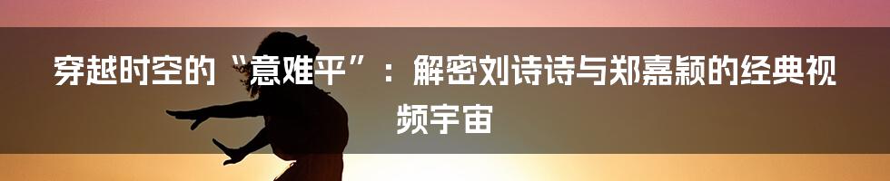 穿越时空的“意难平”：解密刘诗诗与郑嘉颖的经典视频宇宙