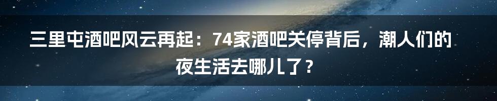 三里屯酒吧风云再起：74家酒吧关停背后，潮人们的夜生活去哪儿了？