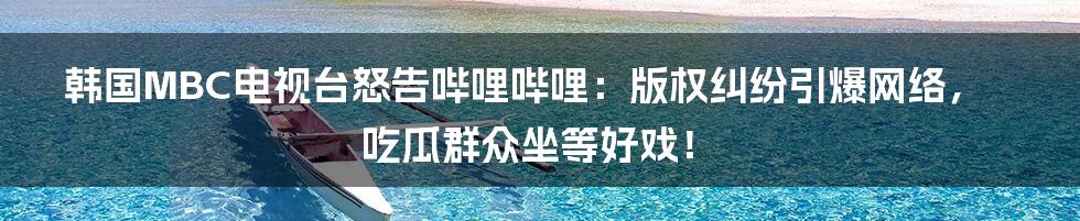 韩国MBC电视台怒告哔哩哔哩：版权纠纷引爆网络，吃瓜群众坐等好戏！