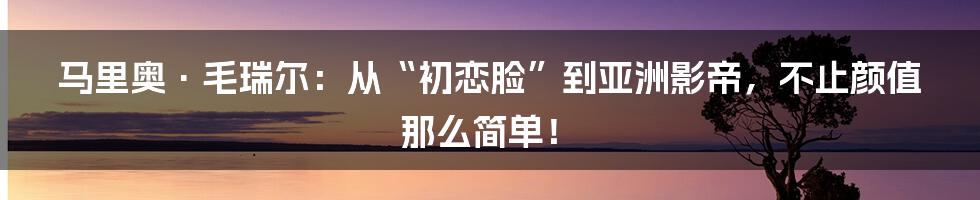 马里奥·毛瑞尔：从“初恋脸”到亚洲影帝，不止颜值那么简单！