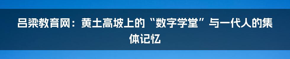 吕梁教育网：黄土高坡上的“数字学堂”与一代人的集体记忆