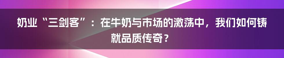 奶业“三剑客”：在牛奶与市场的激荡中，我们如何铸就品质传奇？