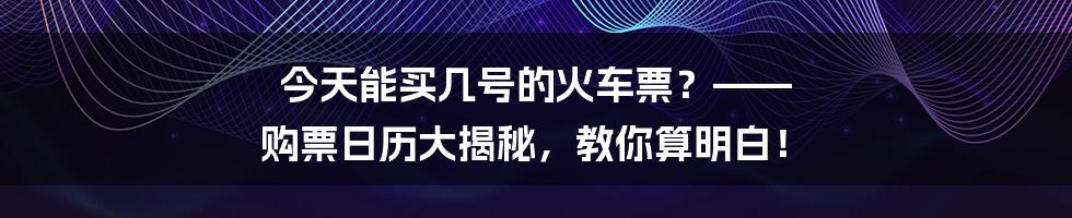今天能买几号的火车票？—— 购票日历大揭秘，教你算明白！