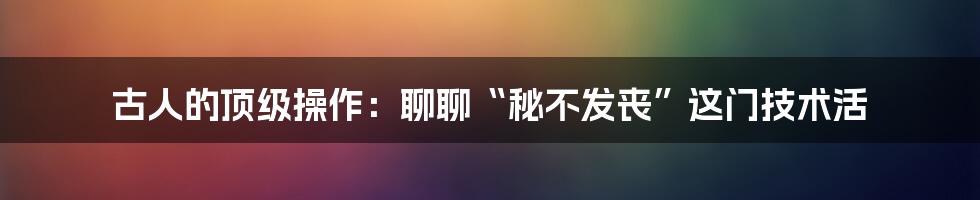 古人的顶级操作：聊聊“秘不发丧”这门技术活