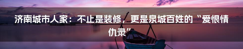 济南城市人家：不止是装修，更是泉城百姓的“爱恨情仇录”