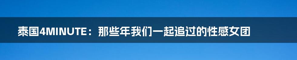 泰国4MINUTE：那些年我们一起追过的性感女团
