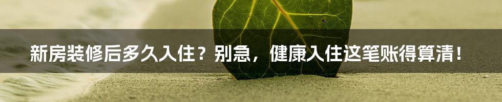 新房装修后多久入住？别急，健康入住这笔账得算清！