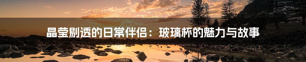 晶莹剔透的日常伴侣：玻璃杯的魅力与故事