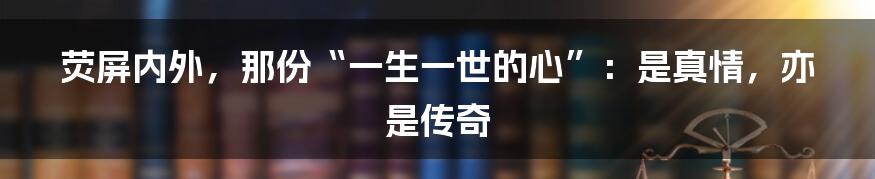 荧屏内外，那份“一生一世的心”：是真情，亦是传奇