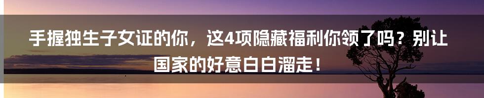 手握独生子女证的你，这4项隐藏福利你领了吗？别让国家的好意白白溜走！