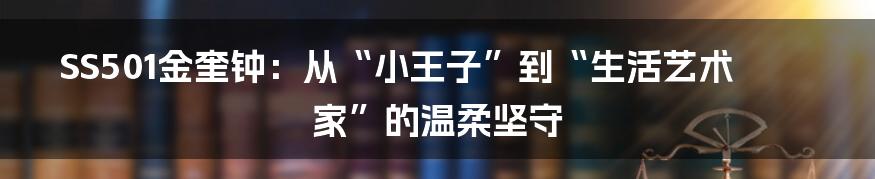 SS501金奎钟：从“小王子”到“生活艺术家”的温柔坚守