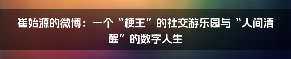 崔始源的微博：一个“梗王”的社交游乐园与“人间清醒”的数字人生